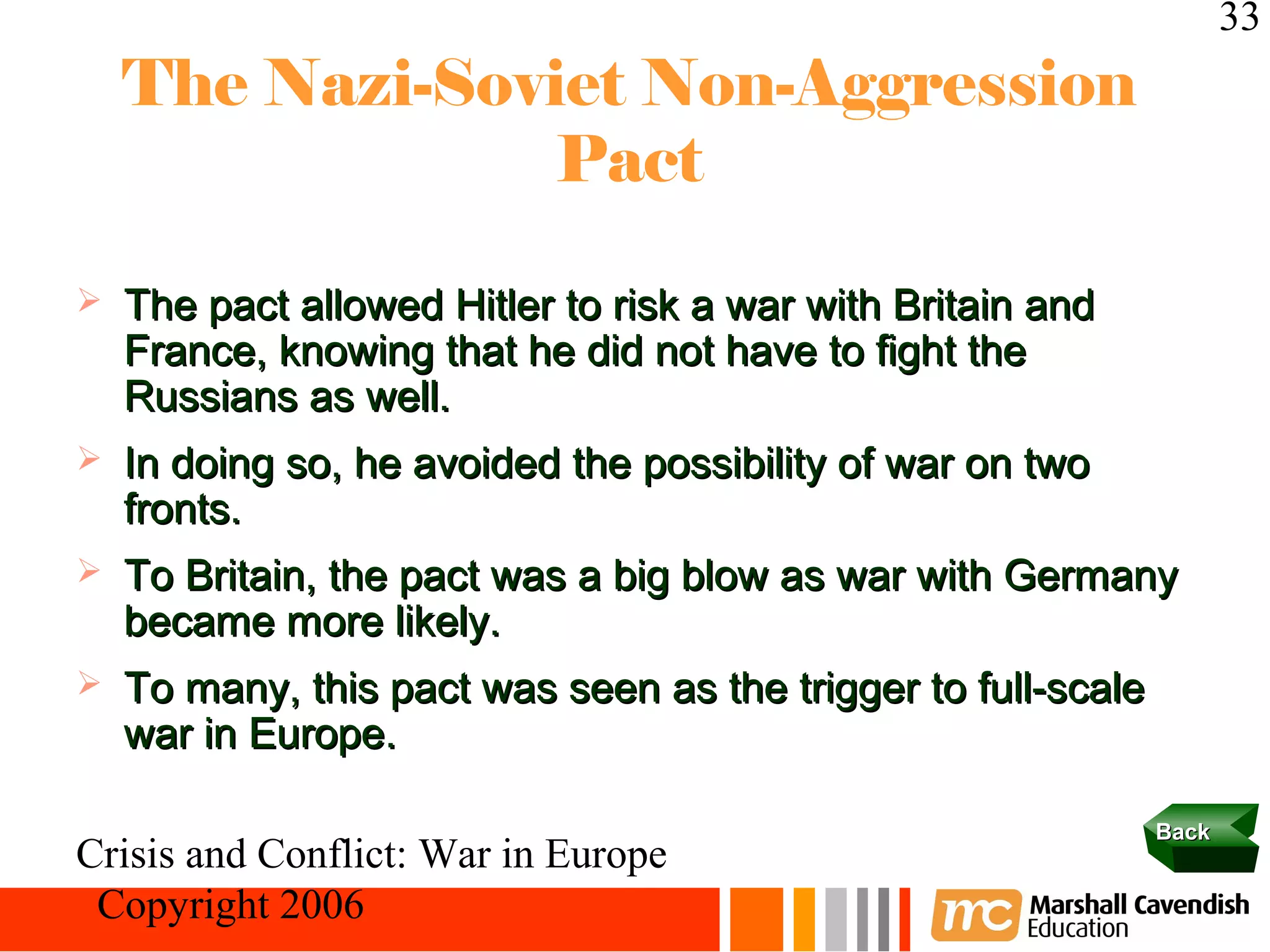 33
    The Nazi-Soviet Non-Aggression
                 Pact

   The pact allowed Hitler to risk a war with Britain and
    France, knowing that he did not have to fight the
    Russians as well.
   In doing so, he avoided the possibility of war on two
    fronts.
   To Britain, the pact was a big blow as war with Germany
    became more likely.
   To many, this pact was seen as the trigger to full-scale
    war in Europe.

                                                               Back
Crisis and Conflict: War in Europe
 Copyright 2006
 