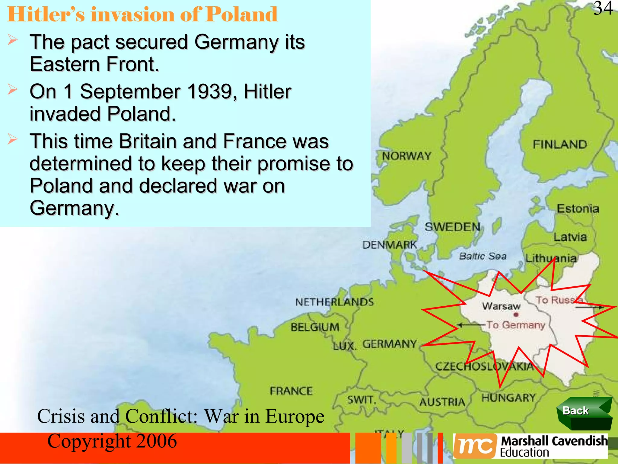 Hitler’s invasion of Poland                    34
 The pact secured Germany its
  Eastern Front.
 On 1 September 1939, Hitler
  invaded Poland.
 This time Britain and France was
  determined to keep their promise to
  Poland and declared war on
  Germany.




                                        Back
   Crisis and Conflict: War in Europe
    Copyright 2006
 