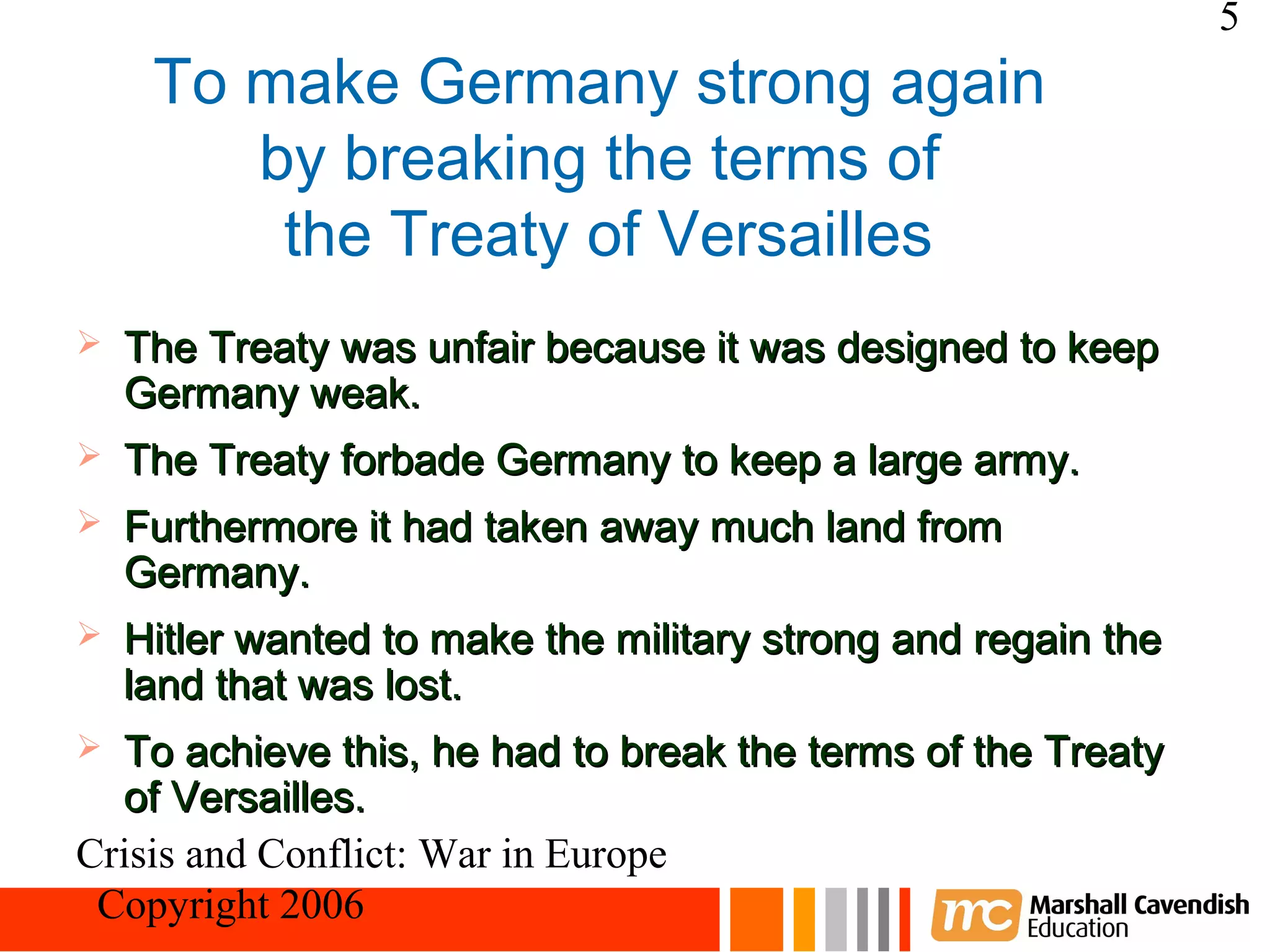 5
     To make Germany strong again
        by breaking the terms of
         the Treaty of Versailles
   The Treaty was unfair because it was designed to keep
    Germany weak.
   The Treaty forbade Germany to keep a large army.
   Furthermore it had taken away much land from
    Germany.
   Hitler wanted to make the military strong and regain the
    land that was lost.
 To achieve this, he had to break the terms of the Treaty
  of Versailles.
Crisis and Conflict: War in Europe
 Copyright 2006
 