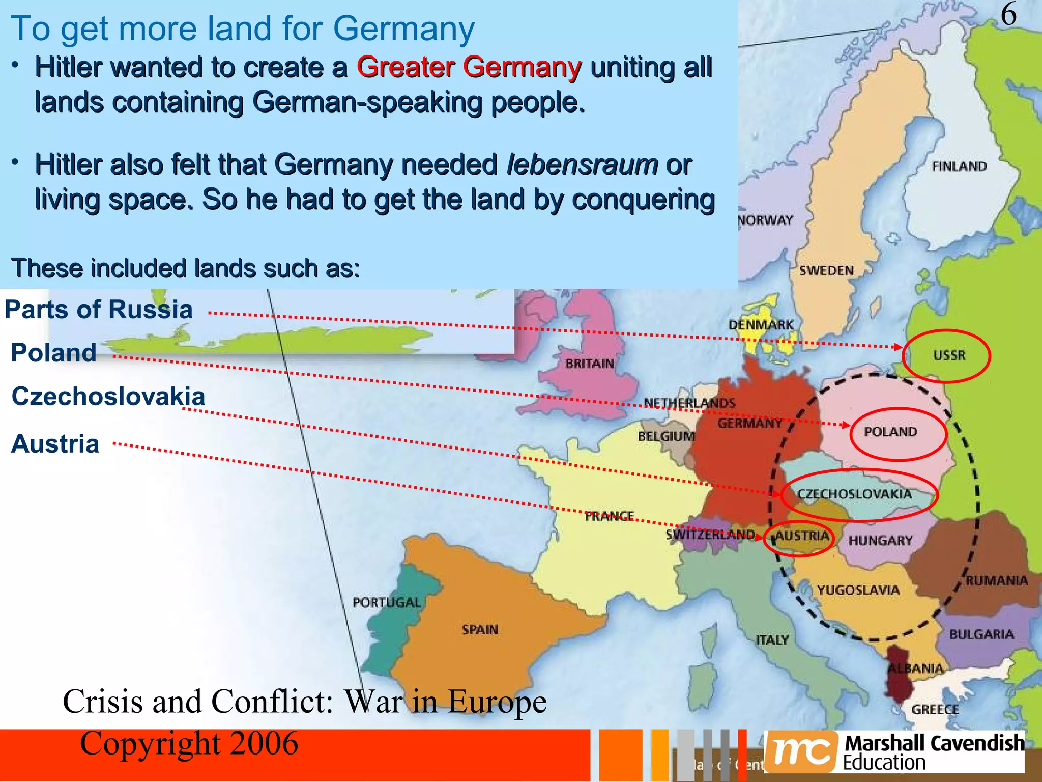 To get more land for Germany                              6
• Hitler wanted to create a Greater Germany uniting all
  lands containing German-speaking people.

• Hitler also felt that Germany needed lebensraum or
  living space. So he had to get the land by conquering

  other countries.
These included lands such as:
Parts of Russia
Poland
Czechoslovakia
Austria




    Crisis and Conflict: War in Europe
     Copyright 2006
 