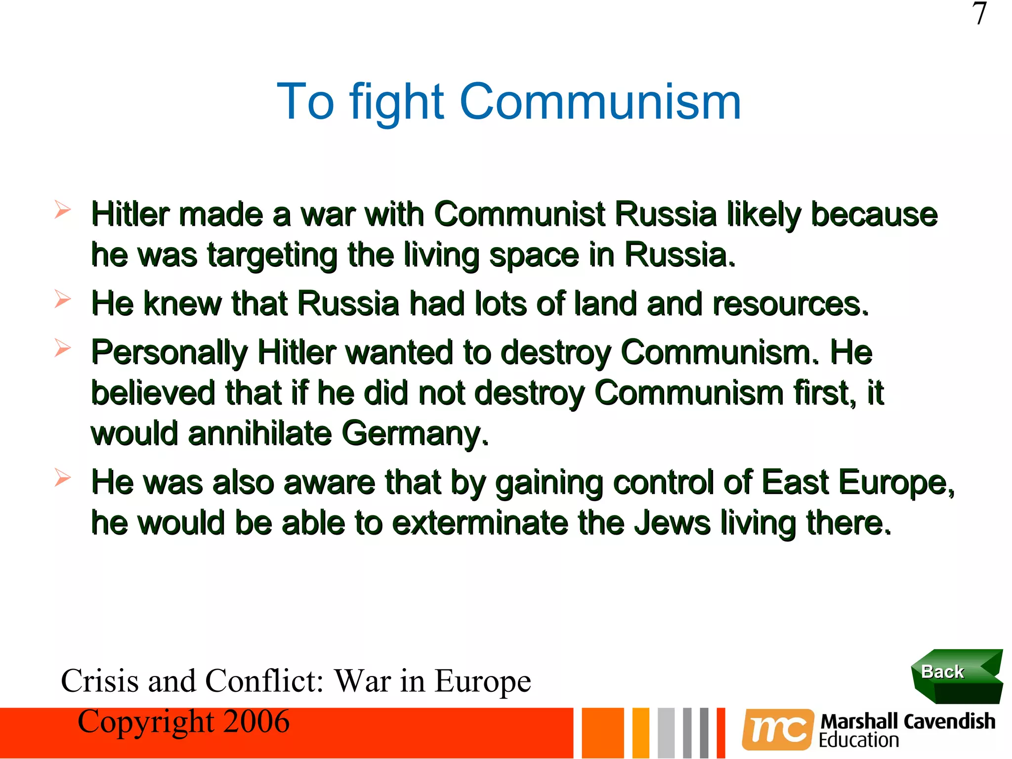 7

                To fight Communism
   Hitler made a war with Communist Russia likely because
    he was targeting the living space in Russia.
   He knew that Russia had lots of land and resources.
   Personally Hitler wanted to destroy Communism. He
    believed that if he did not destroy Communism first, it
    would annihilate Germany.
   He was also aware that by gaining control of East Europe,
    he would be able to exterminate the Jews living there.



                                                          Back
Crisis and Conflict: War in Europe
 Copyright 2006
 