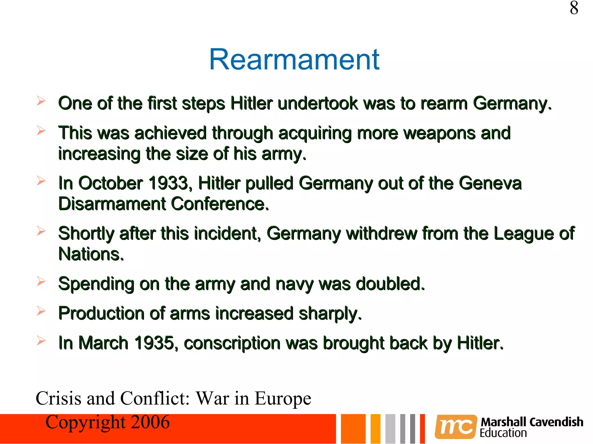 8

                      Rearmament
   One of the first steps Hitler undertook was to rearm Germany.
   This was achieved through acquiring more weapons and
    increasing the size of his army.
   In October 1933, Hitler pulled Germany out of the Geneva
    Disarmament Conference.
   Shortly after this incident, Germany withdrew from the League of
    Nations.
   Spending on the army and navy was doubled.
   Production of arms increased sharply.
   In March 1935, conscription was brought back by Hitler.


Crisis and Conflict: War in Europe
 Copyright 2006
 
