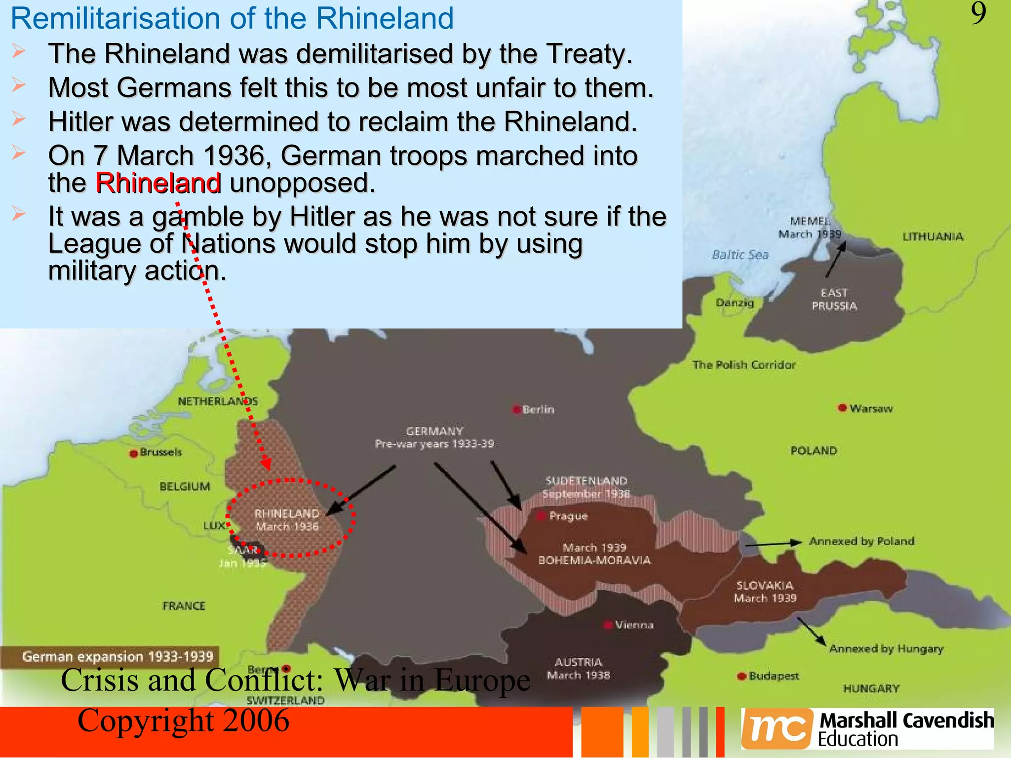 Remilitarisation of the Rhineland                         9
   The Rhineland was demilitarised by the Treaty.
   Most Germans felt this to be most unfair to them.
   Hitler was determined to reclaim the Rhineland.
   On 7 March 1936, German troops marched into
    the Rhineland unopposed.
   It was a gamble by Hitler as he was not sure if the
    League of Nations would stop him by using
    military action.




     Crisis and Conflict: War in Europe
      Copyright 2006
 