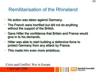 10

    Remilitarisation of the Rhineland
   No action was taken against Germany.
   The French were horrified but did not do anything
    without the support of the British.
   Gave Hitler the confidence that Britain and France would
    give in to his demands.
   Hitler was able to start building a defensive force to
    protect Germany from any attack by France.
   This made him even more ambitious.



Crisis and Conflict: War in Europe
 Copyright 2006
 