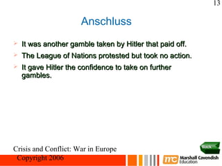 13

                       Anschluss
   It was another gamble taken by Hitler that paid off.
   The League of Nations protested but took no action.
   It gave Hitler the confidence to take on further
    gambles.




                                                           Back
Crisis and Conflict: War in Europe
 Copyright 2006
 