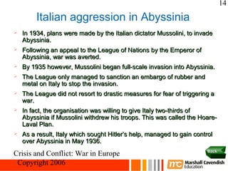 14

         Italian aggression in Abyssinia
   In 1934, plans were made by the Italian dictator Mussolini, to invade
    Abyssinia.
   Following an appeal to the League of Nations by the Emperor of
    Abyssinia, war was averted.
   By 1935 however, Mussolini began full-scale invasion into Abyssinia.
   The League only managed to sanction an embargo of rubber and
    metal on Italy to stop the invasion.
   The League did not resort to drastic measures for fear of triggering a
    war.
   In fact, the organisation was willing to give Italy two-thirds of
    Abyssinia if Mussolini withdrew his troops. This was called the Hoare-
    Laval Plan.
   As a result, Italy which sought Hitler’s help, managed to gain control
    over Abyssinia in May 1936.
                                                                        Back
Crisis and Conflict: War in Europe
 Copyright 2006
 
