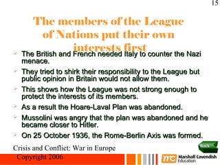 15

       The members of the League
          of Nations put their own

                    interests first
    The British and French needed Italy to counter the Nazi
    menace.
   They tried to shirk their responsibility to the League but
    public opinion in Britain would not allow them.
   This shows how the League was not strong enough to
    protect the interests of its members.
   As a result the Hoare-Laval Plan was abandoned.
   Mussolini was angry that the plan was abandoned and he
    became closer to Hitler.
   On 25 October 1936, the Rome-Berlin Axis was formed.
                                                           Back
Crisis and Conflict: War in Europe
 Copyright 2006
 
