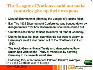 16
    The League of Nations could not make
       countries give up their weapons
   Most of disarmament efforts by the League of Nations failed.
   E.g. The 1932 Disarmament Conference was bogged down by
    disagreements over how disarmament should be carried out.
   Countries like France refused to disarm for fear of Germany.
   Due to the fact that most countries did not want to disarm to
    Germany’s level, Hitler pulled out of the Conference in Oct
    1933.
   The Anglo-German Naval Treaty also demonstrated how
    Britain had violated the Treaty of Versailles by allowing
    Germany to increase its naval size.
   Following this, other members followed Britain’s example.
                                                                    Back
Crisis and Conflict: War in Europe
 Copyright 2006
 