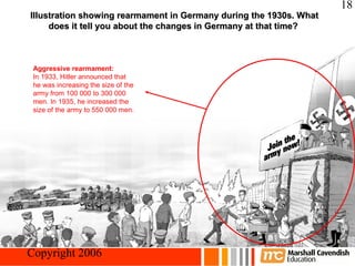 18
 Illustration showing rearmament in Germany during the 1930s. What
      does it tell you about the changes in Germany at that time?



  Aggressive rearmament:
  In 1933, Hitler announced that
  he was increasing the size of the
  army from 100 000 to 300 000
  men. In 1935, he increased the
  size of the army to 550 000 men.




Crisis and Conflict: War in Europe
 Copyright 2006
 