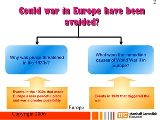 2
    Could war in Europe have been
               avoided?


                                     What were the immediate
Why was peace threatened
                                     causes of World War II in
     in the 1930s?
                                            Europe?




 Events in the 1930s that made
 Europe a less peaceful place        Events in 1939 that triggered the
 and war a greater possibility       war

Crisis and Conflict: War in Europe
 Copyright 2006
 