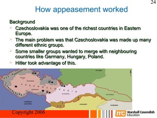 24
           How appeasement worked
Background
 Czechoslovakia was one of the richest countries in Eastern
  Europe.
 The main problem was that Czechoslovakia was made up many
  different ethnic groups.
 Some smaller groups wanted to merge with neighbouring
  countries like Germany, Hungary, Poland.
 Hitler took advantage of this.




Crisis and Conflict: War in Europe
 Copyright 2006
 