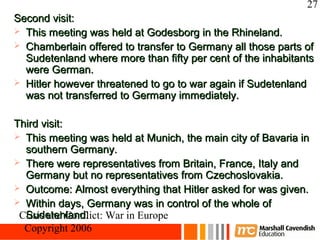 27
Second visit:
 This meeting was held at Godesborg in the Rhineland.
 Chamberlain offered to transfer to Germany all those parts of
  Sudetenland where more than fifty per cent of the inhabitants
  were German.
 Hitler however threatened to go to war again if Sudetenland
  was not transferred to Germany immediately.

Third visit:
 This meeting was held at Munich, the main city of Bavaria in
  southern Germany.
 There were representatives from Britain, France, Italy and
  Germany but no representatives from Czechoslovakia.
 Outcome: Almost everything that Hitler asked for was given.
 Within days, Germany was in control of the whole of
  Sudetenland.
 Crisis and Conflict: War in Europe
  Copyright 2006
 