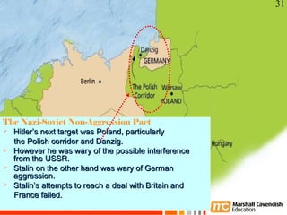 31




The Nazi-Soviet Non-Aggression Pact
 Hitler’s next target was Poland, particularly
  the Polish corridor and Danzig.
 However he was wary of the possible interference
  from the USSR.
 Stalin on the other hand was wary of German
  aggression.
 Stalin’s attempts to reach a deal with Britain and
    Crisis and Conflict: War in Europe
  France failed.
     Copyright 2006
 