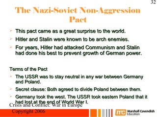 32
    The Nazi-Soviet Non-Aggression
                 Pact
   This pact came as a great surprise to the world.
   Hitler and Stalin were known to be arch enemies.
   For years, Hitler had attacked Communism and Stalin
    had done his best to prevent growth of German power.


Terms of the Pact
   The USSR was to stay neutral in any war between Germany
    and Poland.
   Secret clause: Both agreed to divide Poland between them.
   Germany took the west. The USSR took eastern Poland that it
    had lost at the end of World War I.
Crisis and Conflict: War in Europe
 Copyright 2006
 