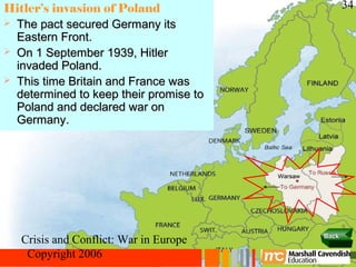 Hitler’s invasion of Poland                    34
 The pact secured Germany its
  Eastern Front.
 On 1 September 1939, Hitler
  invaded Poland.
 This time Britain and France was
  determined to keep their promise to
  Poland and declared war on
  Germany.




                                        Back
   Crisis and Conflict: War in Europe
    Copyright 2006
 