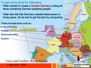 To get more land for Germany                              6
• Hitler wanted to create a Greater Germany uniting all
  lands containing German-speaking people.

• Hitler also felt that Germany needed lebensraum or
  living space. So he had to get the land by conquering

  other countries.
These included lands such as:
Parts of Russia
Poland
Czechoslovakia
Austria




    Crisis and Conflict: War in Europe
     Copyright 2006
 