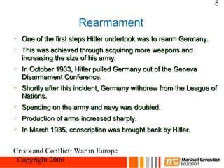 8

                      Rearmament
   One of the first steps Hitler undertook was to rearm Germany.
   This was achieved through acquiring more weapons and
    increasing the size of his army.
   In October 1933, Hitler pulled Germany out of the Geneva
    Disarmament Conference.
   Shortly after this incident, Germany withdrew from the League of
    Nations.
   Spending on the army and navy was doubled.
   Production of arms increased sharply.
   In March 1935, conscription was brought back by Hitler.


Crisis and Conflict: War in Europe
 Copyright 2006
 
