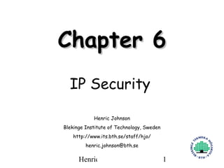 Chapter 6
  IP Security

            Henric Johnson
Blekinge Institute of Technology, Sweden
   http://www.its.bth.se/staff/hjo/
         henric.johnson@bth.se

      Henric Johnson                       1
 