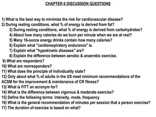 CHAPTER 6 DISCUSSION QUESTIONS


1) What is the best way to minimize the risk for cardiovascular disease?
2) During resting conditions, what % of energy is derived from fat?
     3) During resting conditions, what % of energy is derived from carbohydrates?
     4) About how many calories do we burn per minute when we are at rest?
     5) Many 16-ounce energy drinks contain how many calories?
     6) Explain what "cardiorespiratory endurance" is.
     7) Explain what "hypokinetic diseases" are?
     8) Explain the difference between aerobic & anaerobic exercise.
 9) What are responders?
10) What are nonresponders?
11) What does the principle of individuality state?
12) Only about what % of adults in the US meet minimum recommendations of the
ACSM for the improvement & maintenance of CR fitness?
13) What is FITT an acronym for?
14) What is the difference between vigorous & moderate exercise?
15) Define the following terms: intensity, mode, frequency
16) What is the general recommendation of minutes per session that a person exercise?
17) The duration of exercise is based on what?
 