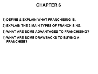 CHAPTER 6


1) DEFINE & EXPLAIN WHAT FRANCHISING IS.
2) EXPLAIN THE 3 MAIN TYPES OF FRANCHISING.
3) WHAT ARE SOME ADVANTAGES TO FRANCHISING?
4) WHAT ARE SOME DRAWBACKS TO BUYING A
   FRANCHISE?
 