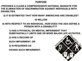 PURPOSE
-PROVIDES A CLEAR & COMPREHENSIVE NATIONAL MANDATE FOR
THE ELIMINATION OF DISCRIMINATION AGAINST INDIVIDUALS WITH
DISABILTIES.
 2) IT IS ESTIMATED THAT HOW MANY AMERICANS ARE DISABLED?
                           43 MILLION
 8) WITH RESPECT TO AN INDIVIDUAL, HOW DOES THE ADA DEFINE A
                  PERSON WITH A DISABILITY?
      1) HAS A PHYSICAL OR MENTAL IMPAIRMENT THAT
      SUBSTANTIALLY LIMITS ONE OR MORE MAJOR LIFE ACTIVITES.
      2) HAS A RECORD OF
      SUCH IMPAIRMENT, OR
      3) IS REGARDED AS
      HAVING SUCH IMPAIRMENT.
 