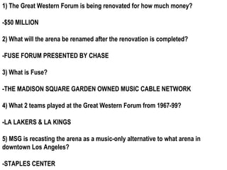 1) The Great Western Forum is being renovated for how much money?

-$50 MILLION

2) What will the arena be renamed after the renovation is completed?

-FUSE FORUM PRESENTED BY CHASE

3) What is Fuse?

-THE MADISON SQUARE GARDEN OWNED MUSIC CABLE NETWORK

4) What 2 teams played at the Great Western Forum from 1967-99?

-LA LAKERS & LA KINGS

5) MSG is recasting the arena as a music-only alternative to what arena in
downtown Los Angeles?

-STAPLES CENTER
 