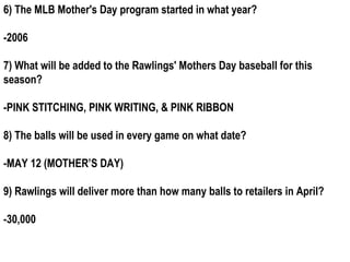 6) The MLB Mother's Day program started in what year?

-2006

7) What will be added to the Rawlings' Mothers Day baseball for this
season?

-PINK STITCHING, PINK WRITING, & PINK RIBBON

8) The balls will be used in every game on what date?

-MAY 12 (MOTHER’S DAY)

9) Rawlings will deliver more than how many balls to retailers in April?

-30,000
 