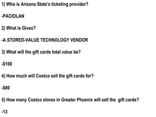 1) Who is Arizona State's ticketing provider?

-PACIOLAN

2) What is Givex?

-A STORED-VALUE TECHNOLOGY VENDOR

3) What will the gift cards total value be?

-$100

4) How much will Costco sell the gift cards for?

-$80

5) How many Costco stores in Greater Phoenix will sell the gift cards?

-13
 