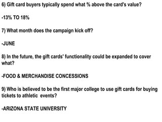 6) Gift card buyers typically spend what % above the card's value?

-13% TO 18%

7) What month does the campaign kick off?

-JUNE

8) In the future, the gift cards' functionality could be expanded to cover
what?

-FOOD & MERCHANDISE CONCESSIONS

9) Who is believed to be the first major college to use gift cards for buying
tickets to athletic events?

-ARIZONA STATE UNIVERSITY
 