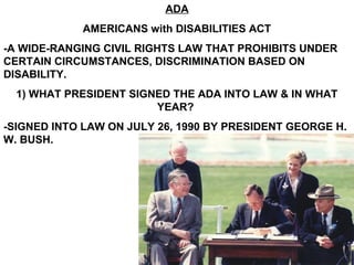 ADA
            AMERICANS with DISABILITIES ACT
-A WIDE-RANGING CIVIL RIGHTS LAW THAT PROHIBITS UNDER
CERTAIN CIRCUMSTANCES, DISCRIMINATION BASED ON
DISABILITY.
  1) WHAT PRESIDENT SIGNED THE ADA INTO LAW & IN WHAT
                        YEAR?
-SIGNED INTO LAW ON JULY 26, 1990 BY PRESIDENT GEORGE H.
W. BUSH.
 