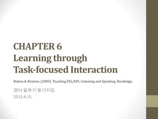 CHAPTER 6
Learning through
Task-focused Interaction
Nation & Newton. (2009). Teaching ESL/EFL Listening and Speaking. Routledge.

영어 말하기 듣기지도
2013.4.15.
 