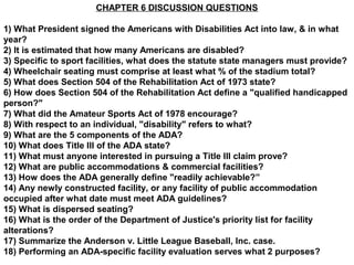 CHAPTER 6 DISCUSSION QUESTIONS
1) What President signed the Americans with Disabilities Act into law, & in what
year?
2) It is estimated that how many Americans are disabled?
3) Specific to sport facilities, what does the statute state managers must provide?
4) Wheelchair seating must comprise at least what % of the stadium total?
5) What does Section 504 of the Rehabilitation Act of 1973 state?
6) How does Section 504 of the Rehabilitation Act define a "qualified handicapped
person?"
7) What did the Amateur Sports Act of 1978 encourage?
8) With respect to an individual, "disability" refers to what?
9) What are the 5 components of the ADA?
10) What does Title III of the ADA state?
11) What must anyone interested in pursuing a Title III claim prove?
12) What are public accommodations & commercial facilities?
13) How does the ADA generally define "readily achievable?”
14) Any newly constructed facility, or any facility of public accommodation
occupied after what date must meet ADA guidelines?
15) What is dispersed seating?
16) What is the order of the Department of Justice's priority list for facility
alterations?
17) Summarize the Anderson v. Little League Baseball, Inc. case.
18) Performing an ADA-specific facility evaluation serves what 2 purposes?
 