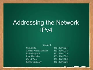 Addressing the Network
IPv4
Group 4 :
Yuli Artika (3311201021)
Adithya Widi Maulana (3311201022)
Indita Brayudi (3311201023)
Ipan Handoko (3311201024)
Christ Yana (3311201025)
Robby Gusnaldy (3311201026)
 