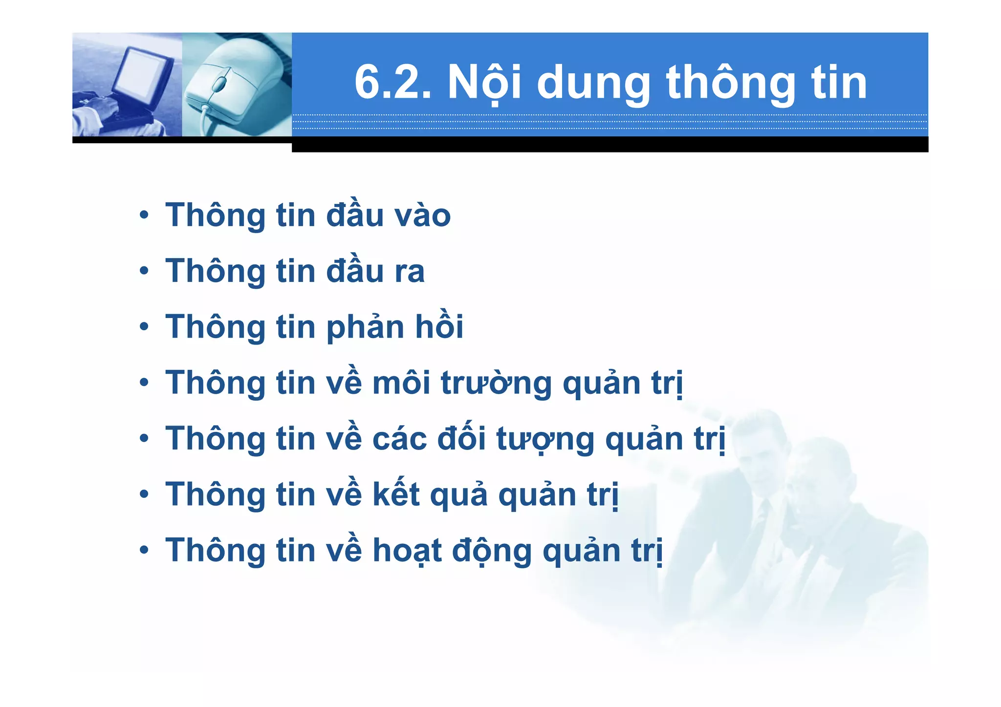 6.2. Nội dung thông tin
•  Thông tin đầu vào
•  Thông tin đầu ra
•  Thông tin phản hồi
•  Thông tin về môi trường quản trị
•  Thông tin về các đối tượng quản trị
•  Thông tin về kết quả quản trị
•  Thông tin về hoạt động quản trị
 