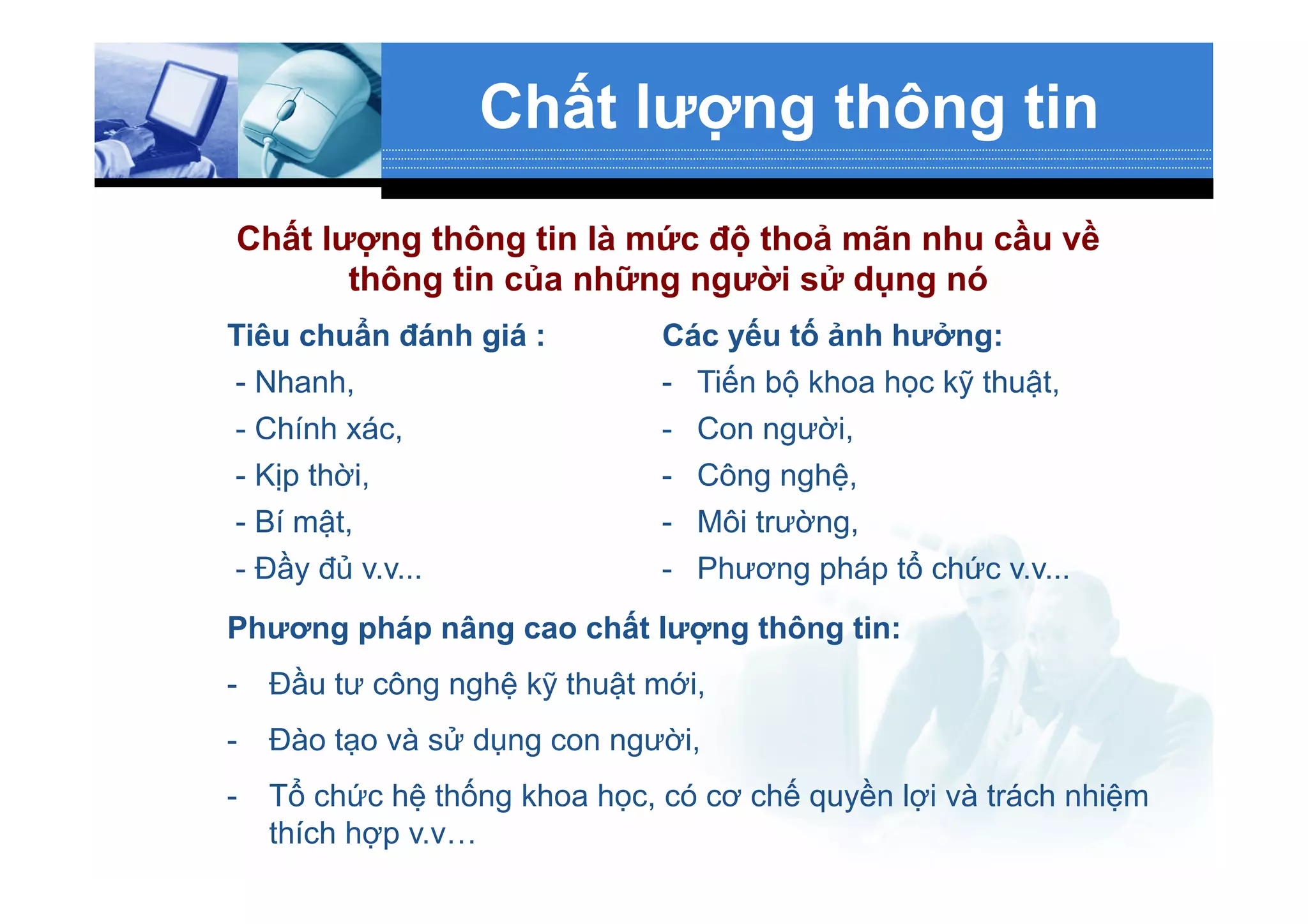 Chất lượng thông tin
Tiêu chuẩn đánh giá :
- Nhanh,
- Chính xác,
- Kịp thời,
- Bí mật,
- Đầy đủ v.v...
Các yếu tố ảnh hưởng:
-  Tiến bộ khoa học kỹ thuật,
-  Con người,
-  Công nghệ,
-  Môi trường,
-  Phương pháp tổ chức v.v...
Chất lượng thông tin là mức độ thoả mãn nhu cầu về
thông tin của những người sử dụng nó
Phương pháp nâng cao chất lượng thông tin:
-  Đầu tư công nghệ kỹ thuật mới,
-  Đào tạo và sử dụng con người,
-  Tổ chức hệ thống khoa học, có cơ chế quyền lợi và trách nhiệm
thích hợp v.v…
 