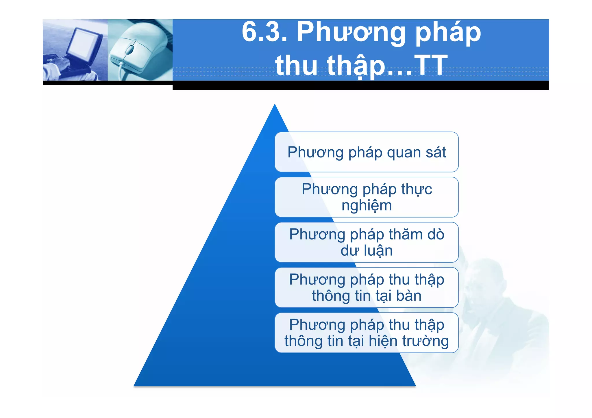 6.3. Phương pháp
thu thập…TT
Phương pháp quan sát
Phương pháp thực
nghiệm
Phương pháp thăm dò
dư luận
Phương pháp thu thập
thông tin tại bàn
Phương pháp thu thập
thông tin tại hiện trường
 