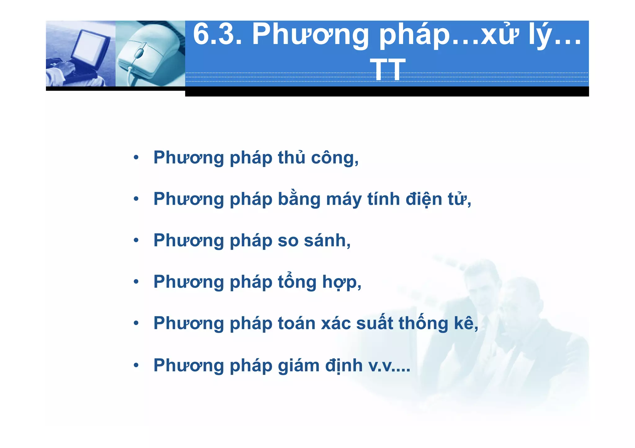 6.3. Phương pháp…xử lý…
TT
•  Phương pháp thủ công,
•  Phương pháp bằng máy tính điện tử,
•  Phương pháp so sánh,
•  Phương pháp tổng hợp,
•  Phương pháp toán xác suất thống kê,
•  Phương pháp giám định v.v....
 