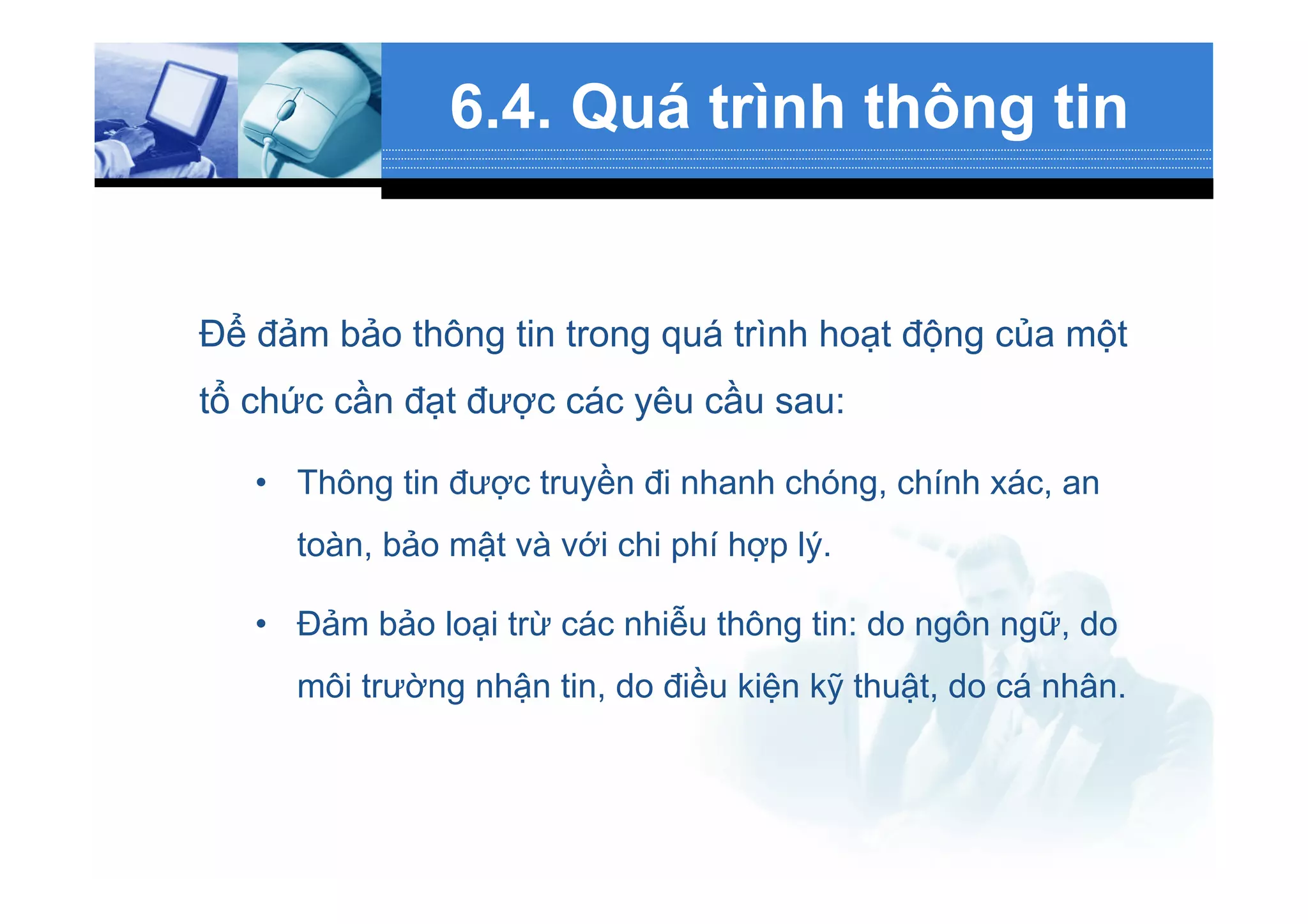 6.4. Quá trình thông tin
Để đảm bảo thông tin trong quá trình hoạt động của một
tổ chức cần đạt được các yêu cầu sau:
•  Thông tin được truyền đi nhanh chóng, chính xác, an
toàn, bảo mật và với chi phí hợp lý.
•  Đảm bảo loại trừ các nhiễu thông tin: do ngôn ngữ, do
môi trường nhận tin, do điều kiện kỹ thuật, do cá nhân.
 