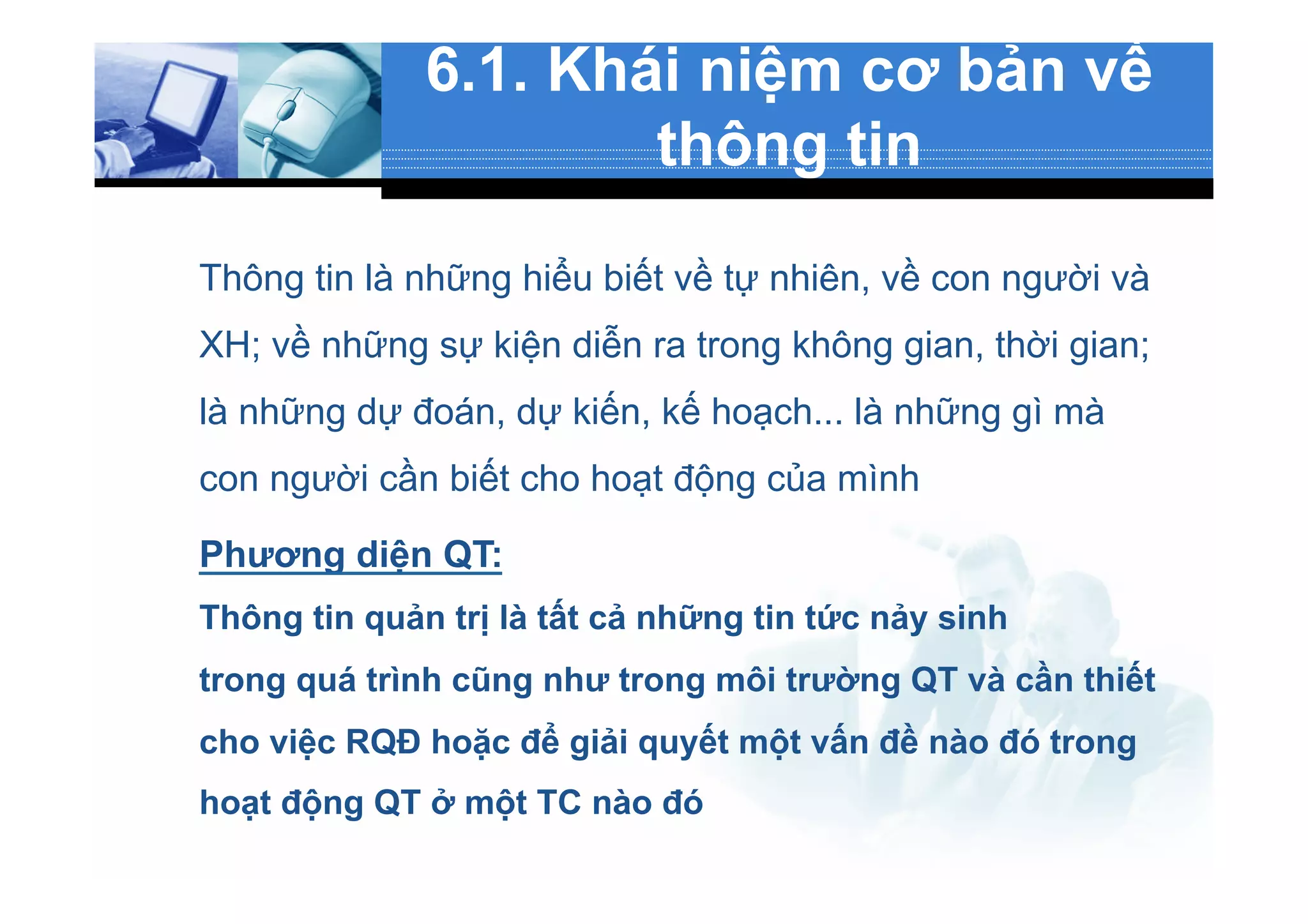 6.1. Khái niệm cơ bản về
thông tin
Thông tin là những hiểu biết về tự nhiên, về con người và
XH; về những sự kiện diễn ra trong không gian, thời gian;
là những dự đoán, dự kiến, kế hoạch... là những gì mà
con người cần biết cho hoạt động của mình
Phương diện QT:
Thông tin quản trị là tất cả những tin tức nảy sinh
trong quá trình cũng như trong môi trường QT và cần thiết
cho việc RQĐ hoặc để giải quyết một vấn đề nào đó trong
hoạt động QT ở một TC nào đó
 