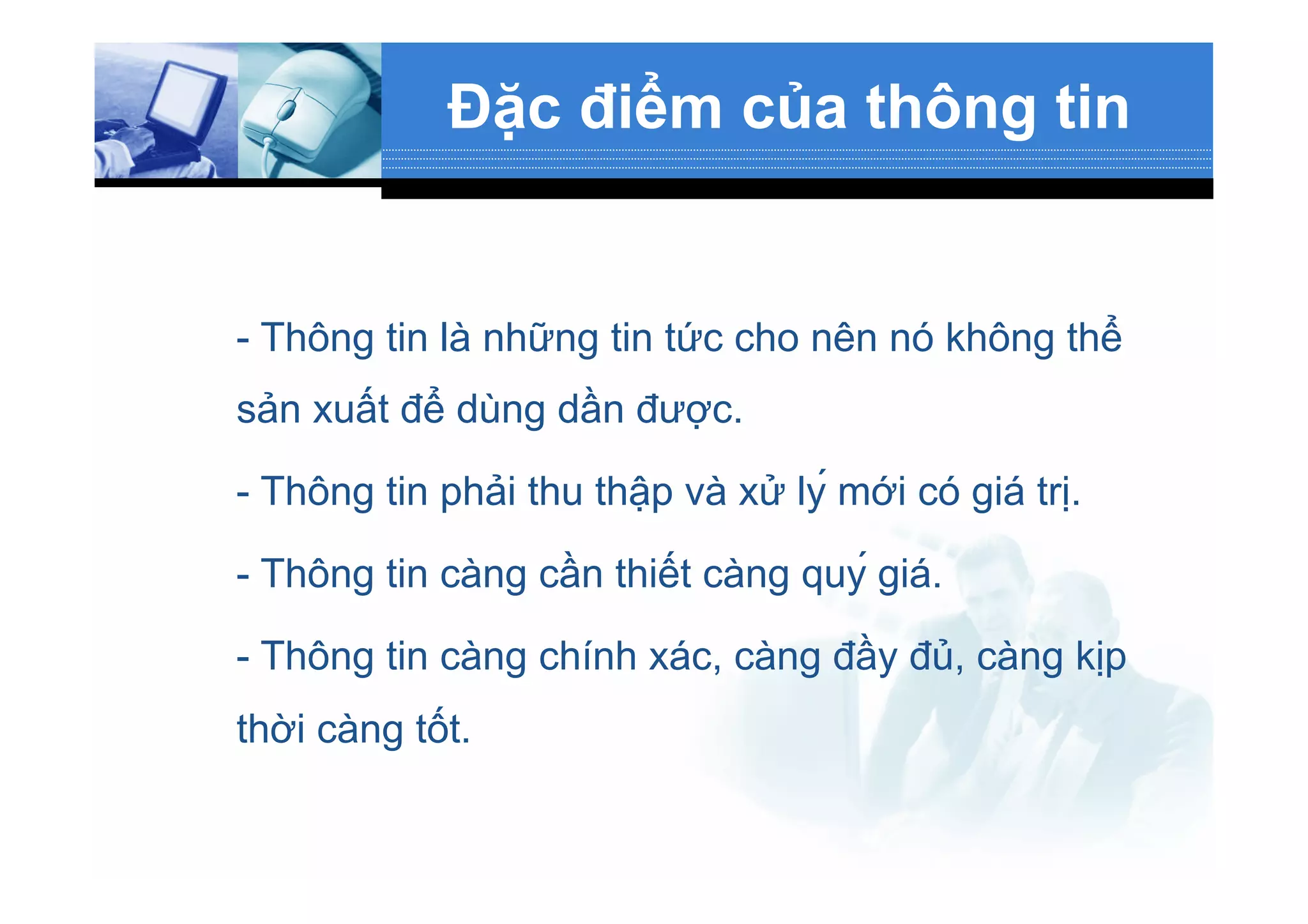Đặc điểm của thông tin
- Thông tin là những tin tức cho nên nó không thể
sản xuất để dùng dần được.
- Thông tin phải thu thập và xử lý mới có giá trị.
- Thông tin càng cần thiết càng quý giá.
- Thông tin càng chính xác, càng đầy đủ, càng kịp
thời càng tốt.
 