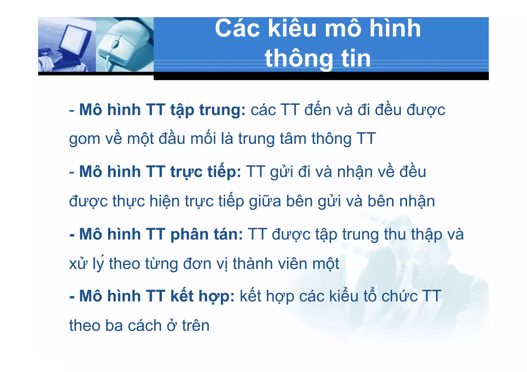 Các kiểu mô hình
thông tin
- Mô hình TT tập trung: các TT đến và đi đều được
gom về một đầu mối là trung tâm thông TT
- Mô hình TT trực tiếp: TT gửi đi và nhận về đều
được thực hiện trực tiếp giữa bên gửi và bên nhận
- Mô hình TT phân tán: TT được tập trung thu thập và
xử lý theo từng đơn vị thành viên một
- Mô hình TT kết hợp: kết hợp các kiểu tổ chức TT
theo ba cách ở trên
 