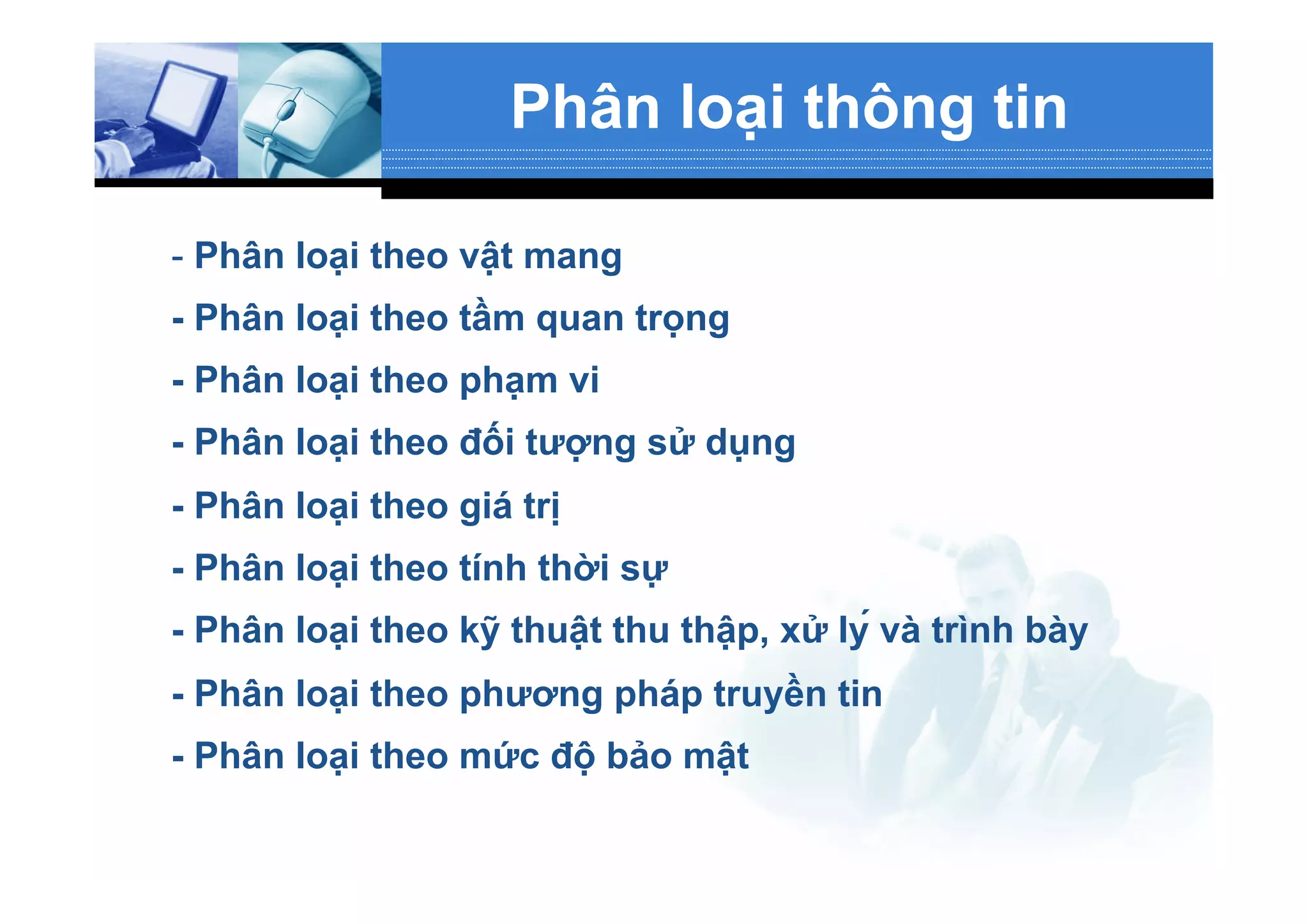 Phân loại thông tin
- Phân loại theo vật mang
- Phân loại theo tầm quan trọng
- Phân loại theo phạm vi
- Phân loại theo đối tượng sử dụng
- Phân loại theo giá trị
- Phân loại theo tính thời sự
- Phân loại theo kỹ thuật thu thập, xử lý và trình bày
- Phân loại theo phương pháp truyền tin
- Phân loại theo mức độ bảo mật
 