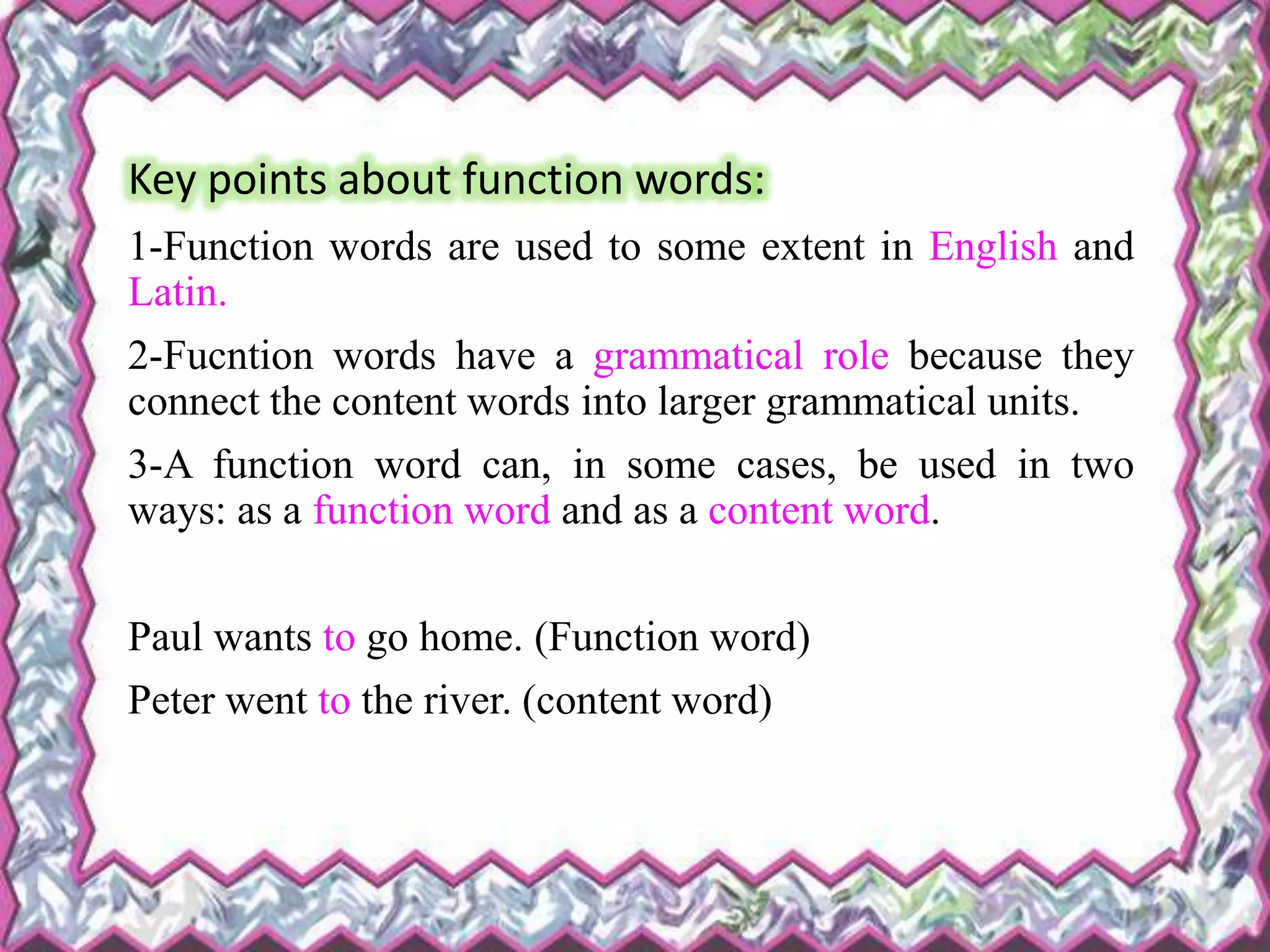 Key points about function words:
1-Function words are used to some extent in English and
Latin.
2-Fucntion words have a grammatical role because they
connect the content words into larger grammatical units.
3-A function word can, in some cases, be used in two
ways: as a function word and as a content word.
Paul wants to go home. (Function word)
Peter went to the river. (content word)
 