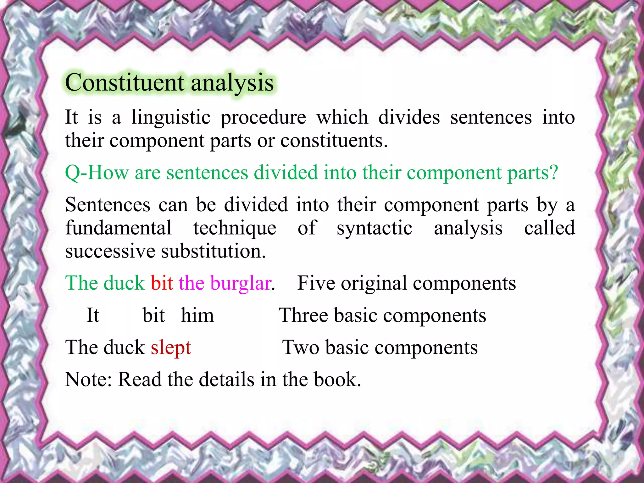 Constituent analysis
It is a linguistic procedure which divides sentences into
their component parts or constituents.
Q-How are sentences divided into their component parts?
Sentences can be divided into their component parts by a
fundamental technique of syntactic analysis called
successive substitution.
The duck bit the burglar. Five original components
It bit him Three basic components
The duck slept Two basic components
Note: Read the details in the book.
 