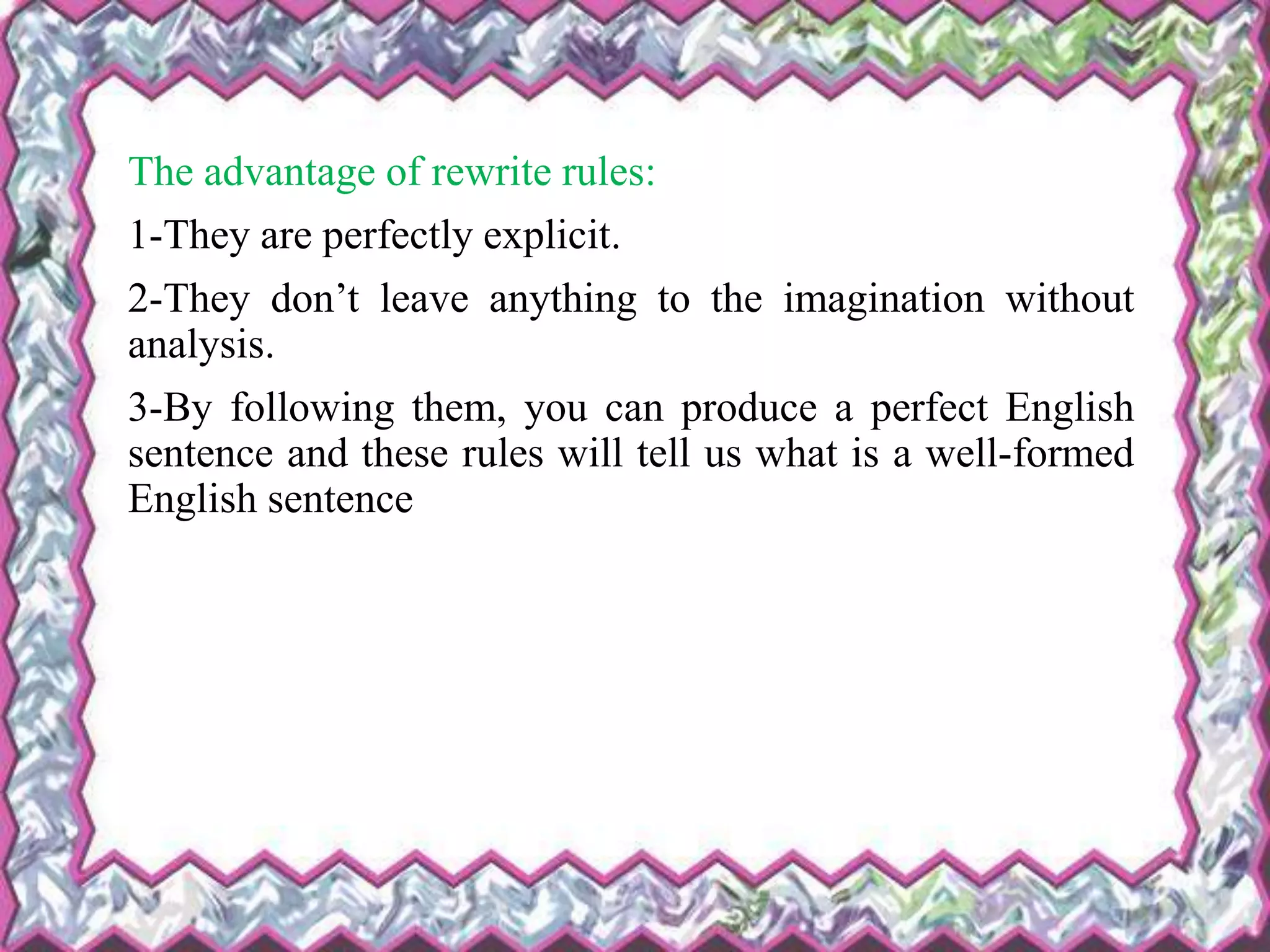 The advantage of rewrite rules:
1-They are perfectly explicit.
2-They don’t leave anything to the imagination without
analysis.
3-By following them, you can produce a perfect English
sentence and these rules will tell us what is a well-formed
English sentence
 