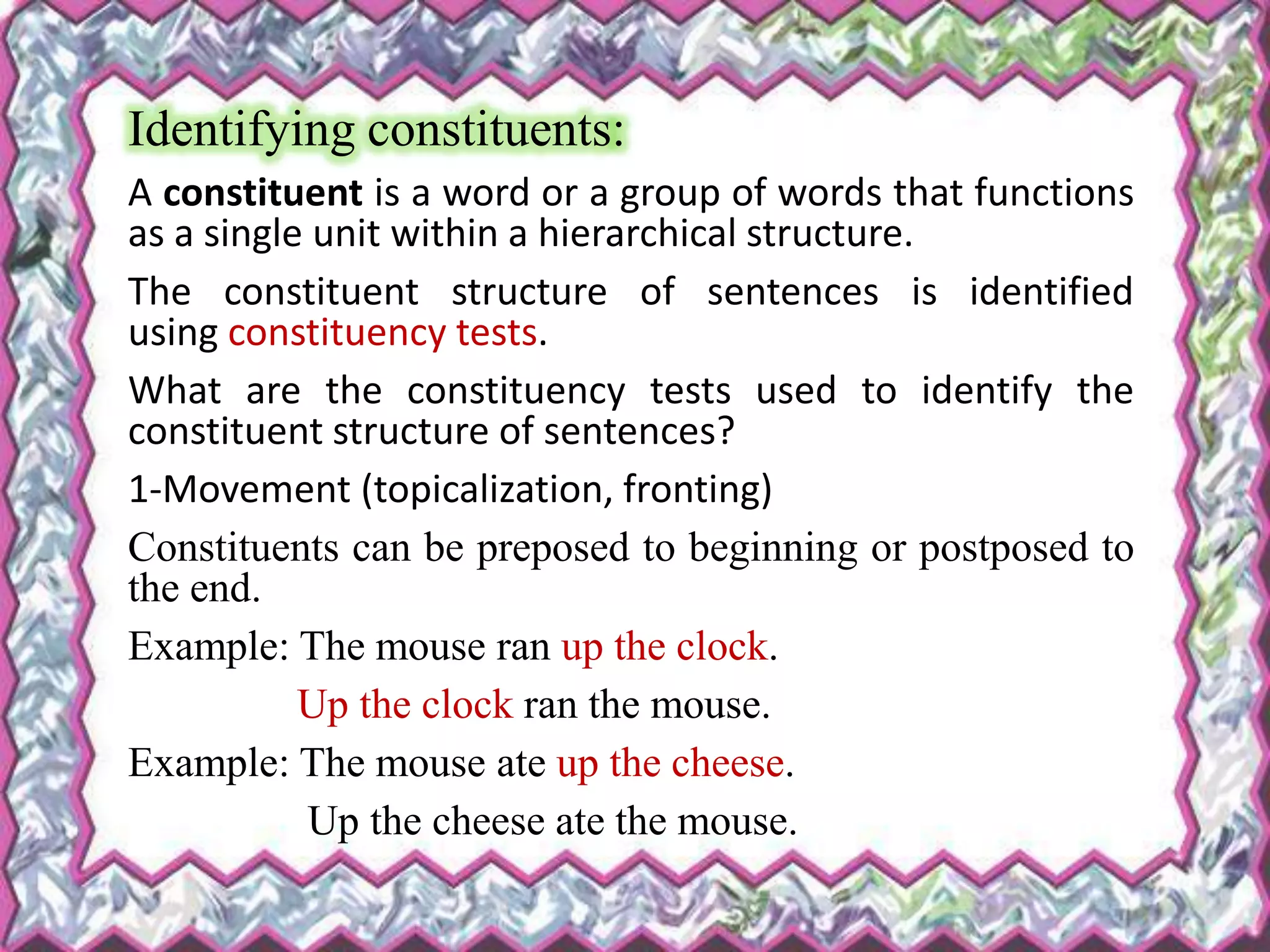 Identifying constituents:
A constituent is a word or a group of words that functions
as a single unit within a hierarchical structure.
The constituent structure of sentences is identified
using constituency tests.
What are the constituency tests used to identify the
constituent structure of sentences?
1-Movement (topicalization, fronting)
Constituents can be preposed to beginning or postposed to
the end.
Example: The mouse ran up the clock.
Up the clock ran the mouse.
Example: The mouse ate up the cheese.
Up the cheese ate the mouse.
 