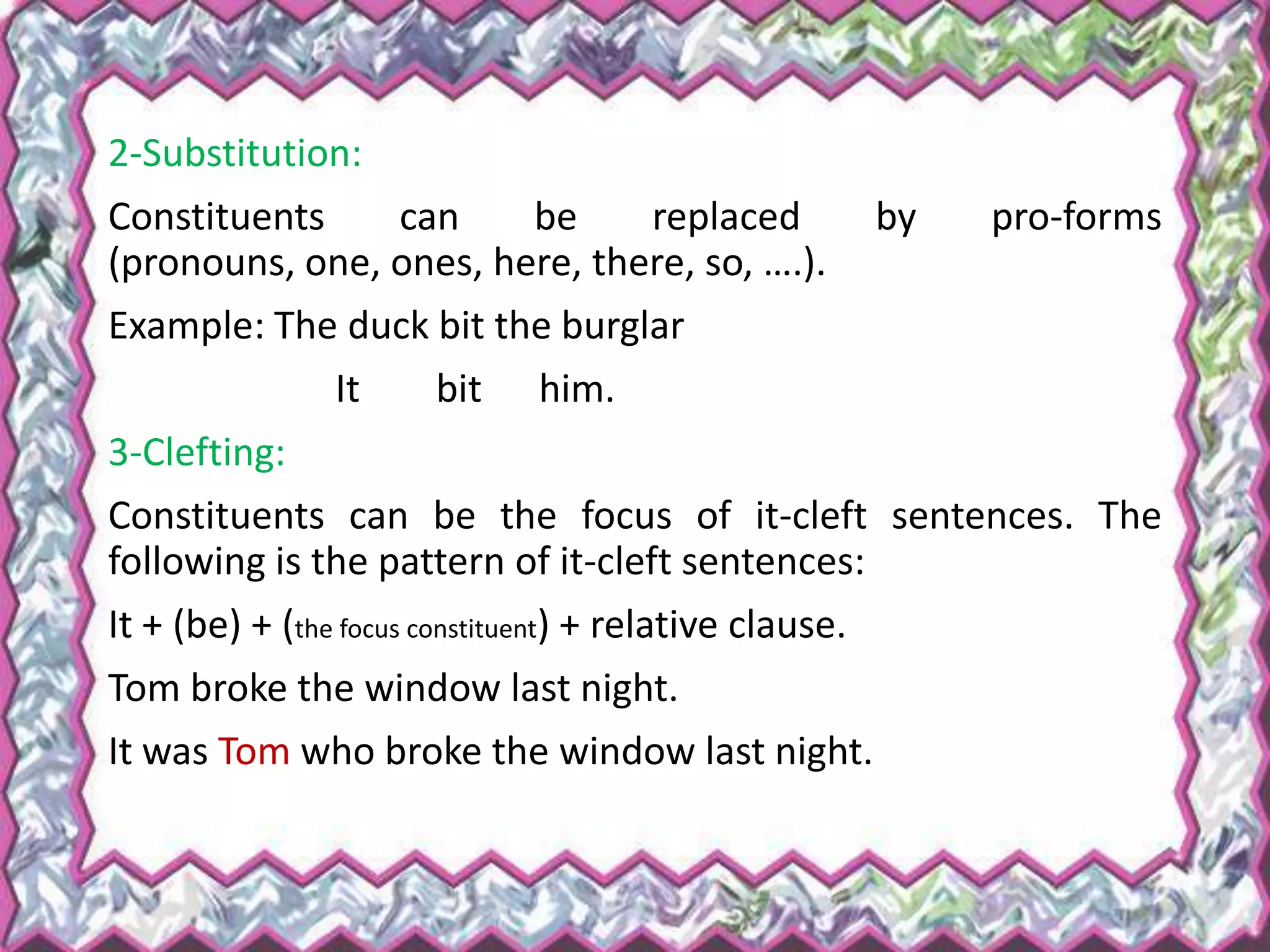 2-Substitution:
Constituents can be replaced by pro-forms
(pronouns, one, ones, here, there, so, ….).
Example: The duck bit the burglar
It bit him.
3-Clefting:
Constituents can be the focus of it-cleft sentences. The
following is the pattern of it-cleft sentences:
It + (be) + (the focus constituent) + relative clause.
Tom broke the window last night.
It was Tom who broke the window last night.
 