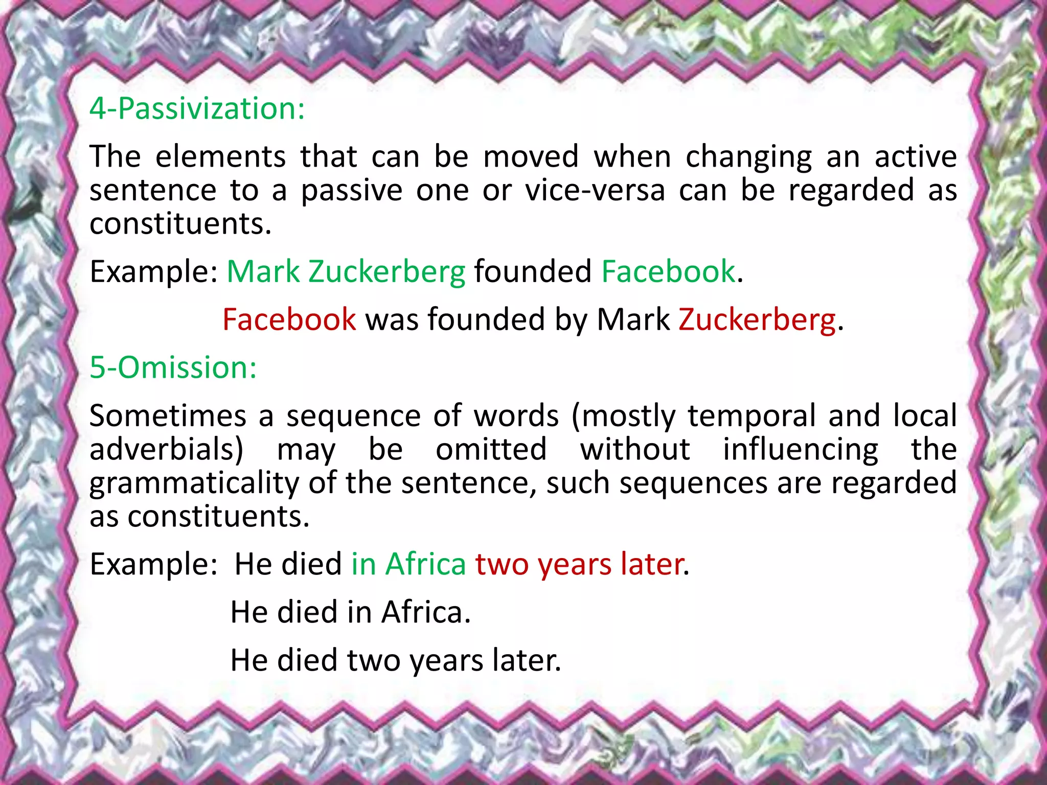 4-Passivization:
The elements that can be moved when changing an active
sentence to a passive one or vice-versa can be regarded as
constituents.
Example: Mark Zuckerberg founded Facebook.
Facebook was founded by Mark Zuckerberg.
5-Omission:
Sometimes a sequence of words (mostly temporal and local
adverbials) may be omitted without influencing the
grammaticality of the sentence, such sequences are regarded
as constituents.
Example: He died in Africa two years later.
He died in Africa.
He died two years later.
 