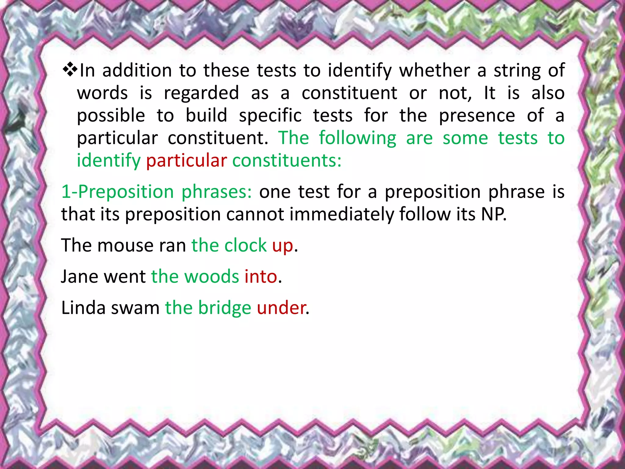 In addition to these tests to identify whether a string of
words is regarded as a constituent or not, It is also
possible to build specific tests for the presence of a
particular constituent. The following are some tests to
identify particular constituents:
1-Preposition phrases: one test for a preposition phrase is
that its preposition cannot immediately follow its NP.
The mouse ran the clock up.
Jane went the woods into.
Linda swam the bridge under.
 