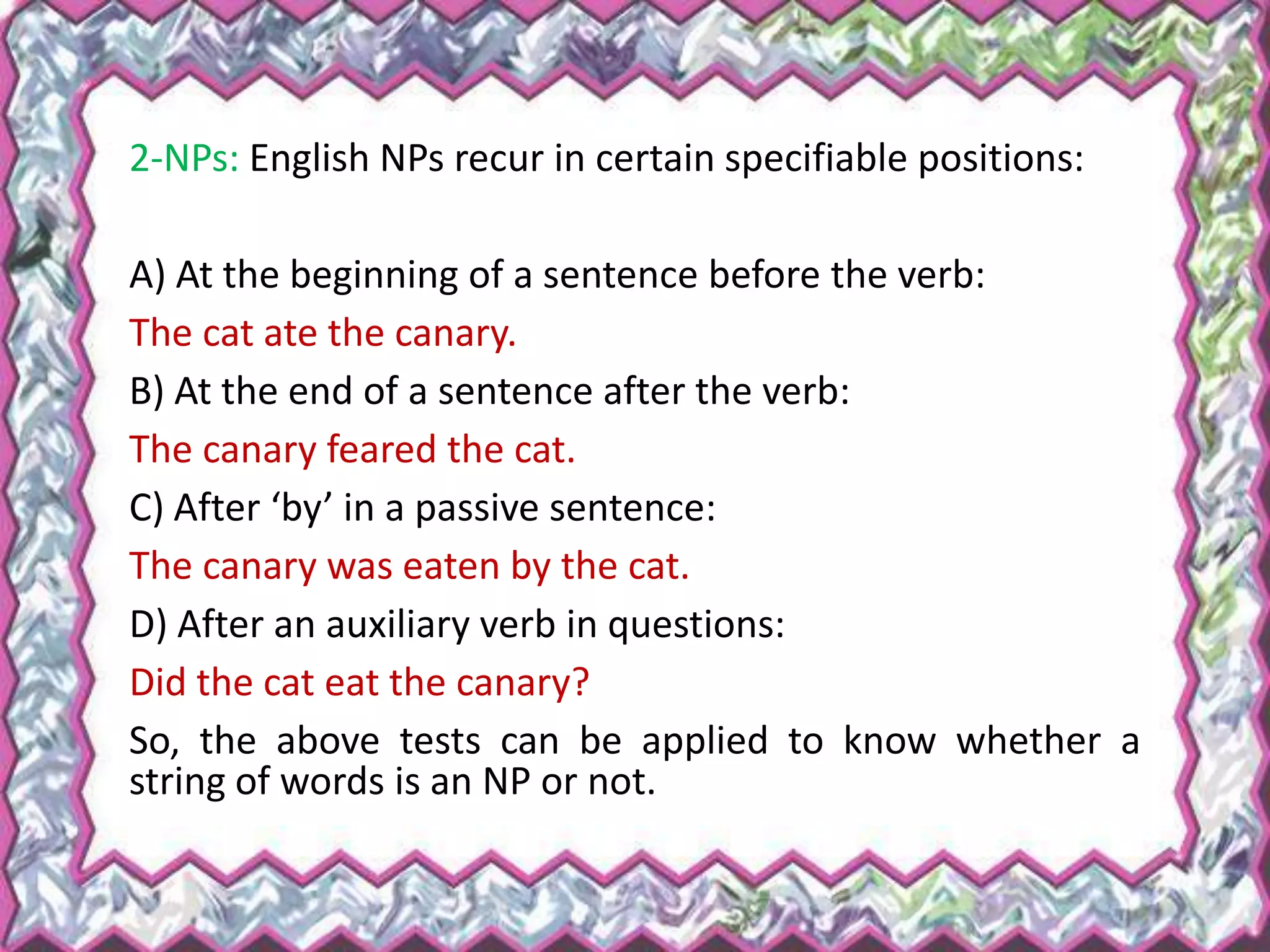 2-NPs: English NPs recur in certain specifiable positions:
A) At the beginning of a sentence before the verb:
The cat ate the canary.
B) At the end of a sentence after the verb:
The canary feared the cat.
C) After ‘by’ in a passive sentence:
The canary was eaten by the cat.
D) After an auxiliary verb in questions:
Did the cat eat the canary?
So, the above tests can be applied to know whether a
string of words is an NP or not.
 